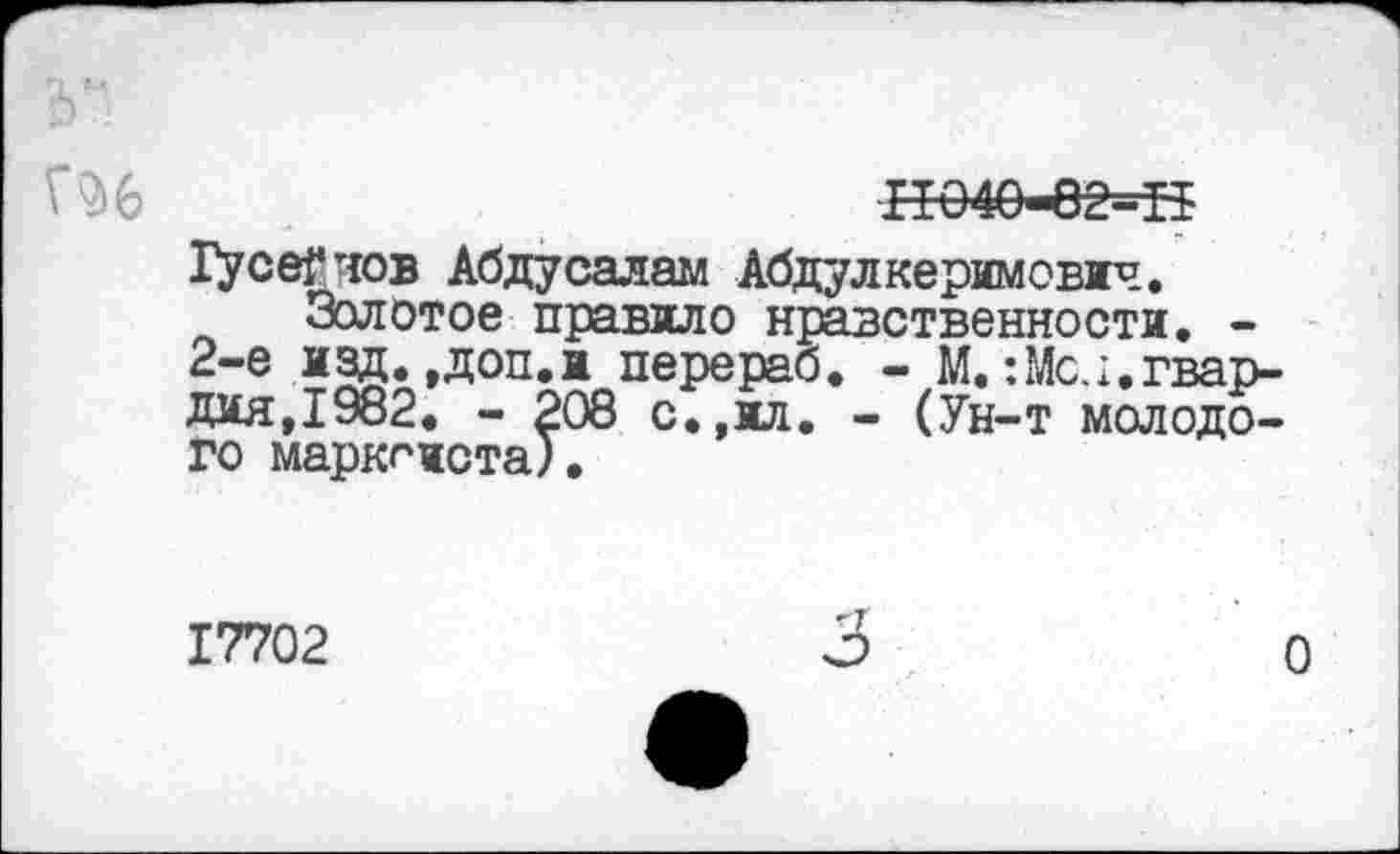 ﻿11040-62=11
Гусе?нов Абду санам Абдулкеримович.
Золотое правило нравственности. -2-е ИЗД* »Доп. и пере раб. - М.: Мел, гвардия,1982. - 208 с.,ил. - (Ун-т молодого марксиста).
17702